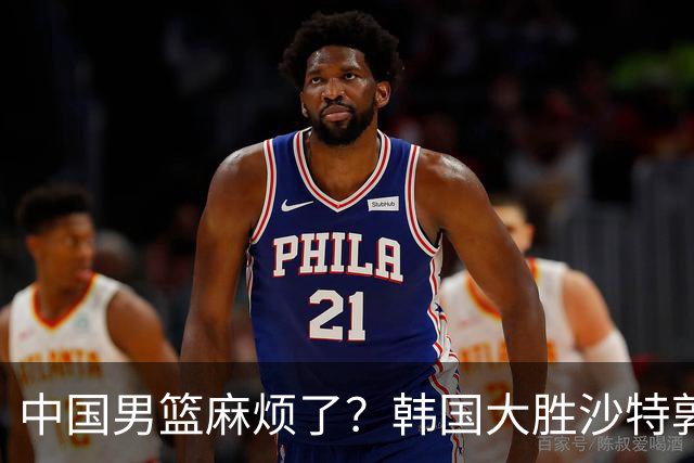 中国男篮麻烦了？韩国大胜沙特郭士强该头疼了：中国队已输不起了？
